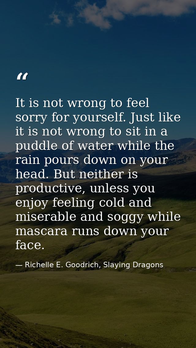 It is not wrong to feel sorry for yourself. Just like it is not wrong to sit in a puddle of water while the rain pours d — Richelle E. Goodrich, Slaying Dragons