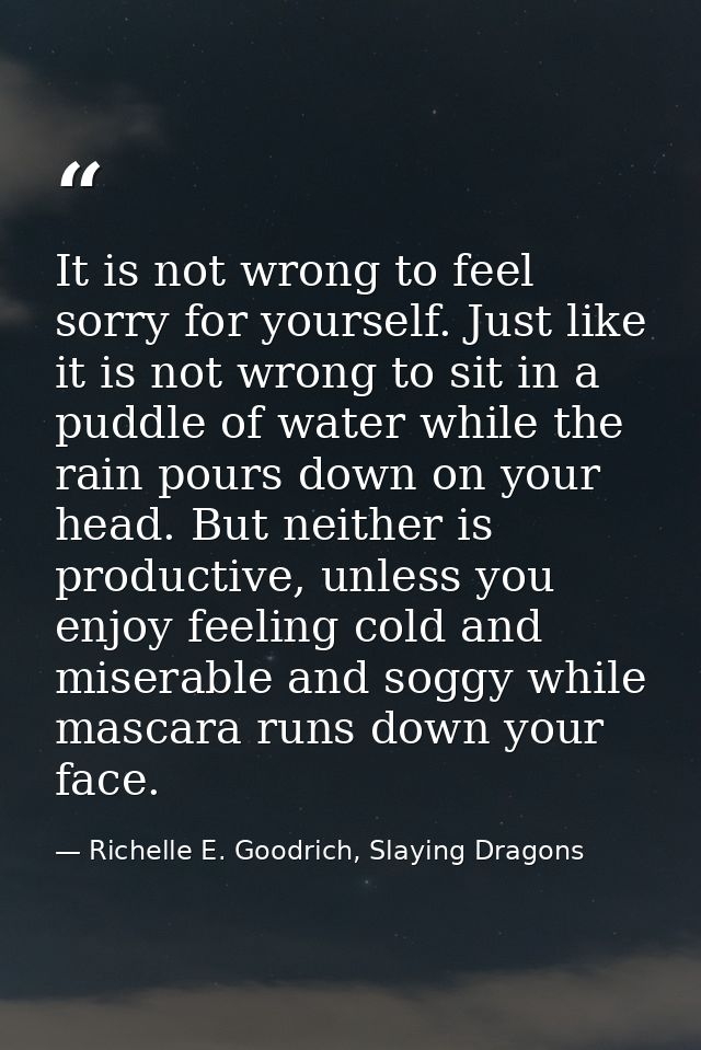 It is not wrong to feel sorry for yourself. Just like it is not wrong to sit in a puddle of water while the rain pours d — Richelle E. Goodrich, Slaying Dragons