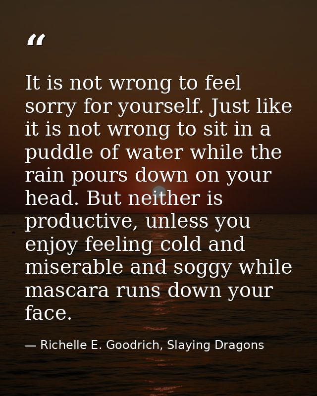 It is not wrong to feel sorry for yourself. Just like it is not wrong to sit in a puddle of water while the rain pours d — Richelle E. Goodrich, Slaying Dragons