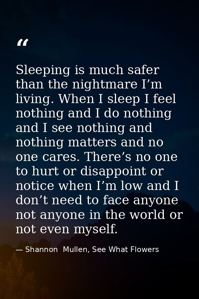 Sleeping is much safer than the nightmare I’m living. When I sleep I feel nothing and I do nothing and I see nothing and — Shannon  Mullen, See What Flowers