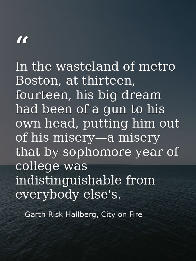 In the wasteland of metro Boston, at thirteen, fourteen, his big dream had been of a gun to his own head, putting him ou — Garth Risk Hallberg, City on Fire
