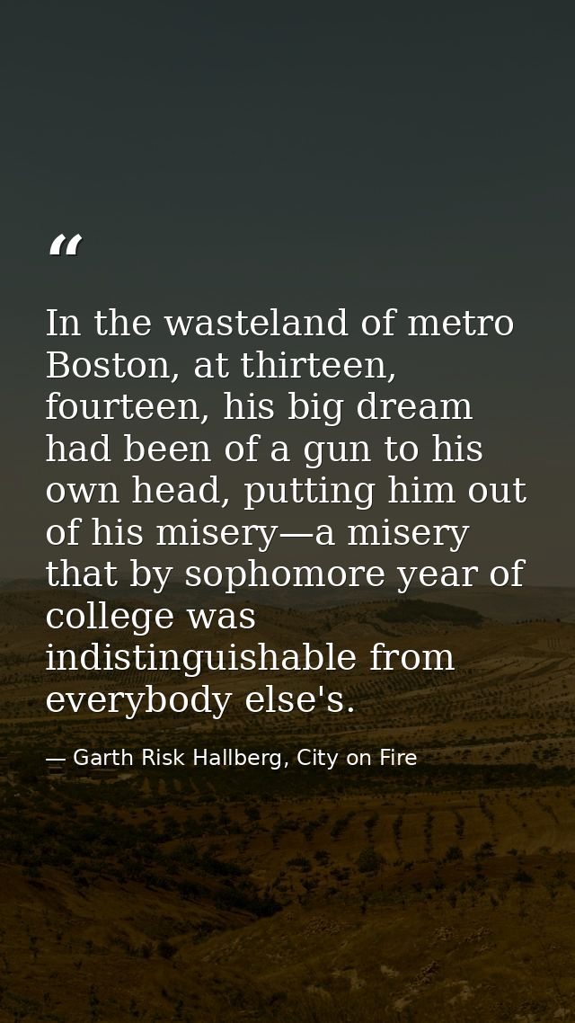In the wasteland of metro Boston, at thirteen, fourteen, his big dream had been of a gun to his own head, putting him ou — Garth Risk Hallberg, City on Fire