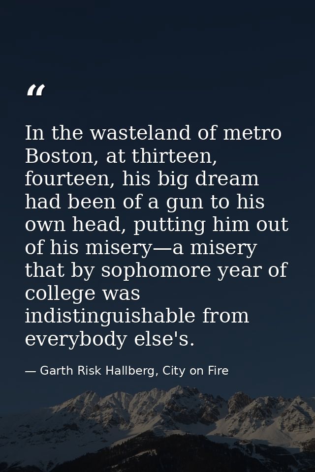 In the wasteland of metro Boston, at thirteen, fourteen, his big dream had been of a gun to his own head, putting him ou — Garth Risk Hallberg, City on Fire