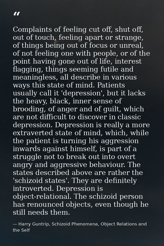 Complaints of feeling cut off, shut off, out of touch, feeling apart or strange, of things being out of focus or unreal, — Harry Guntrip, Schizoid Phenomena, Object Relations and the Self