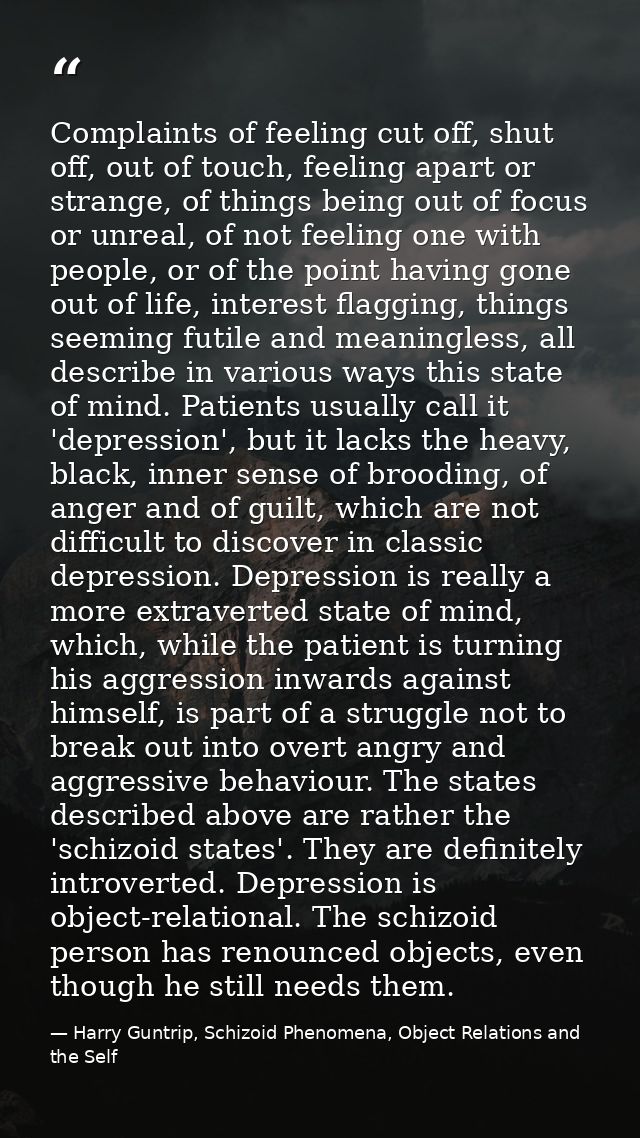 Complaints of feeling cut off, shut off, out of touch, feeling apart or strange, of things being out of focus or unreal, — Harry Guntrip, Schizoid Phenomena, Object Relations and the Self