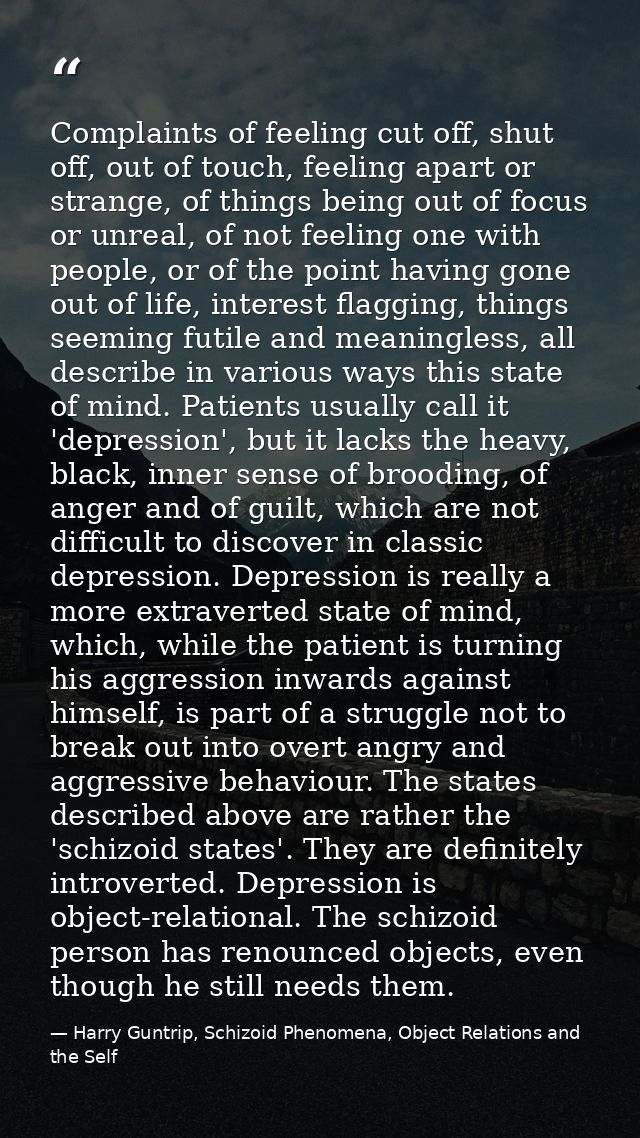 Complaints of feeling cut off, shut off, out of touch, feeling apart or strange, of things being out of focus or unreal, — Harry Guntrip, Schizoid Phenomena, Object Relations and the Self