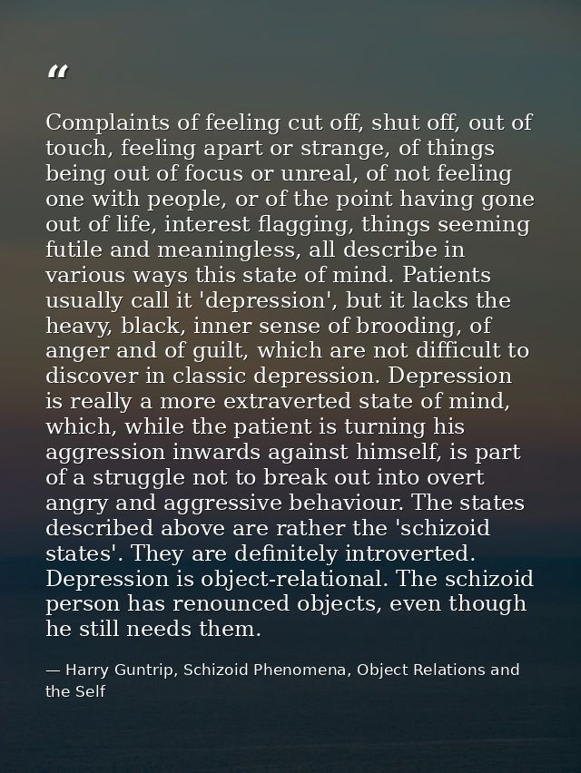 Complaints of feeling cut off, shut off, out of touch, feeling apart or strange, of things being out of focus or unreal, — Harry Guntrip, Schizoid Phenomena, Object Relations and the Self