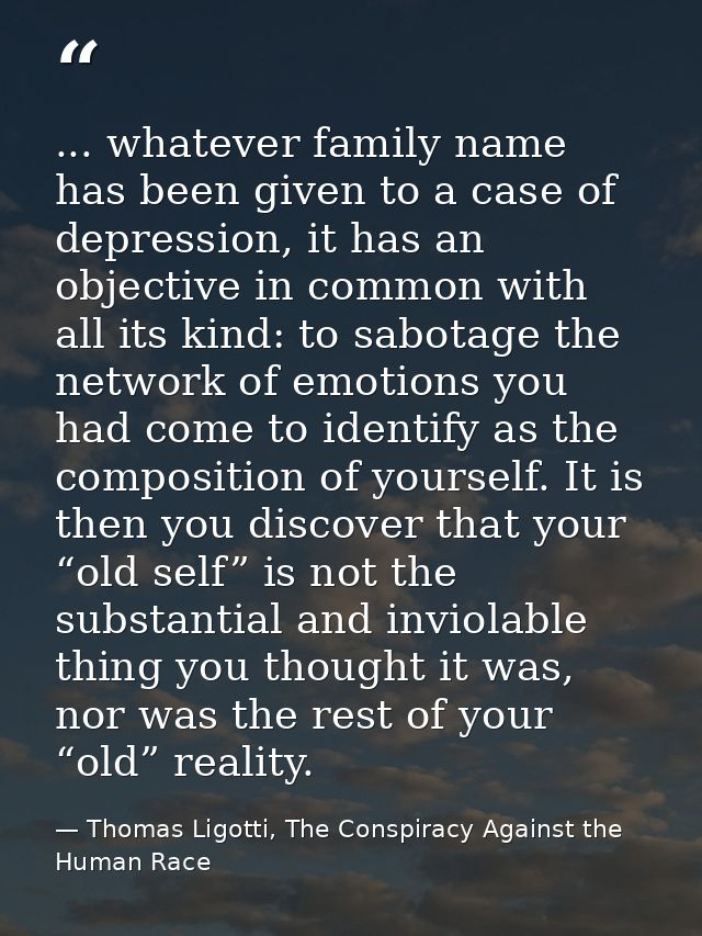 ... whatever family name has been given to a case of depression, it has an objective in common with all its kind: to sab — Thomas Ligotti, The Conspiracy Against the Human Race