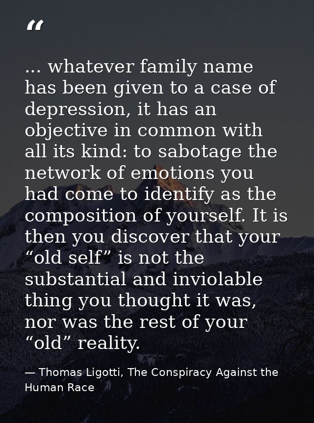 ... whatever family name has been given to a case of depression, it has an objective in common with all its kind: to sab — Thomas Ligotti, The Conspiracy Against the Human Race