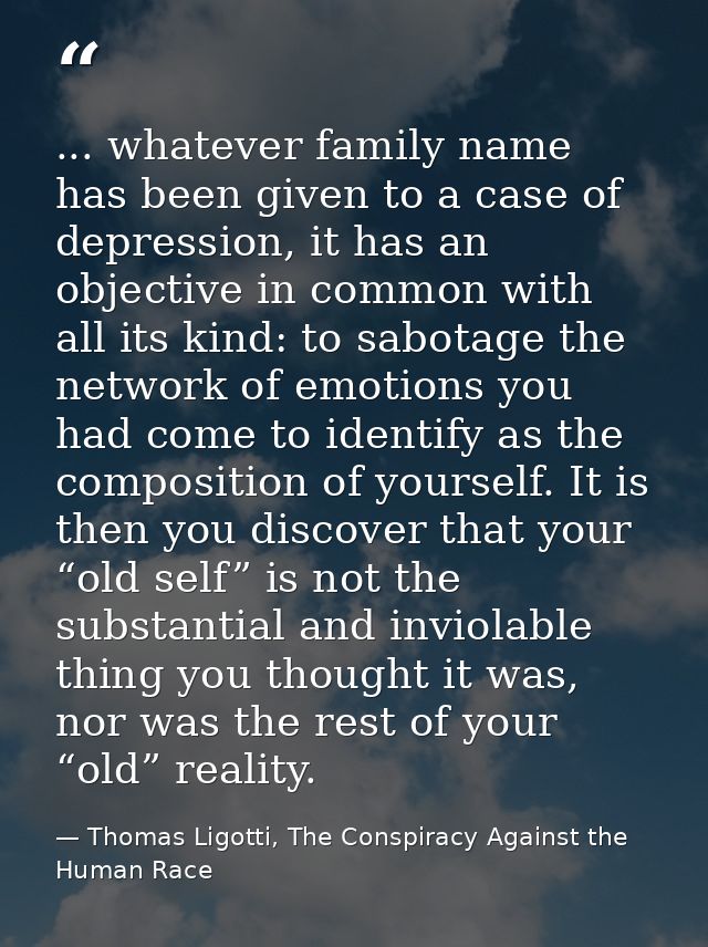 ... whatever family name has been given to a case of depression, it has an objective in common with all its kind: to sab — Thomas Ligotti, The Conspiracy Against the Human Race