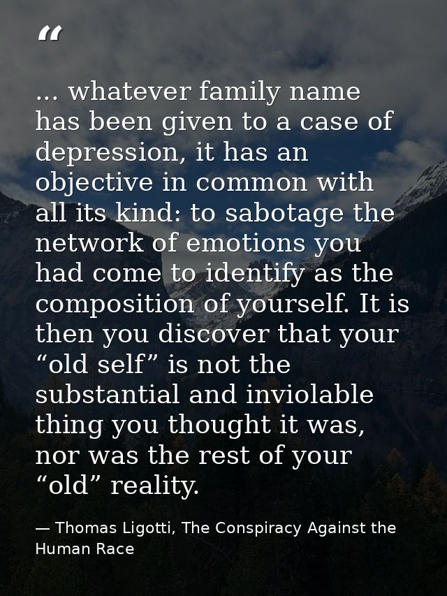 ... whatever family name has been given to a case of depression, it has an objective in common with all its kind: to sab — Thomas Ligotti, The Conspiracy Against the Human Race