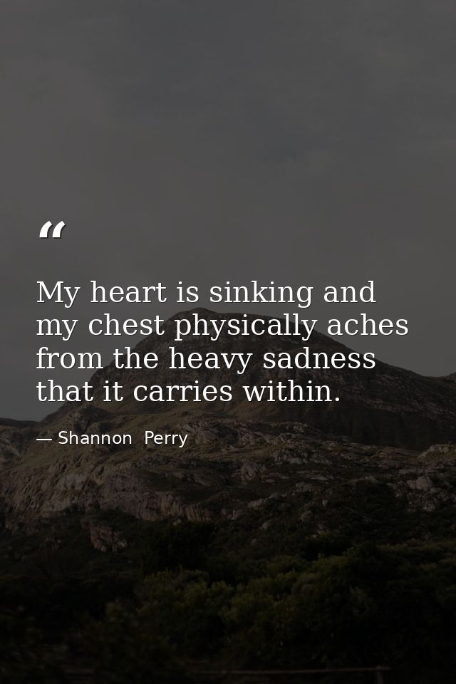 My heart is sinking and my chest physically aches from the heavy sadness that it carries within. — Shannon  Perry
