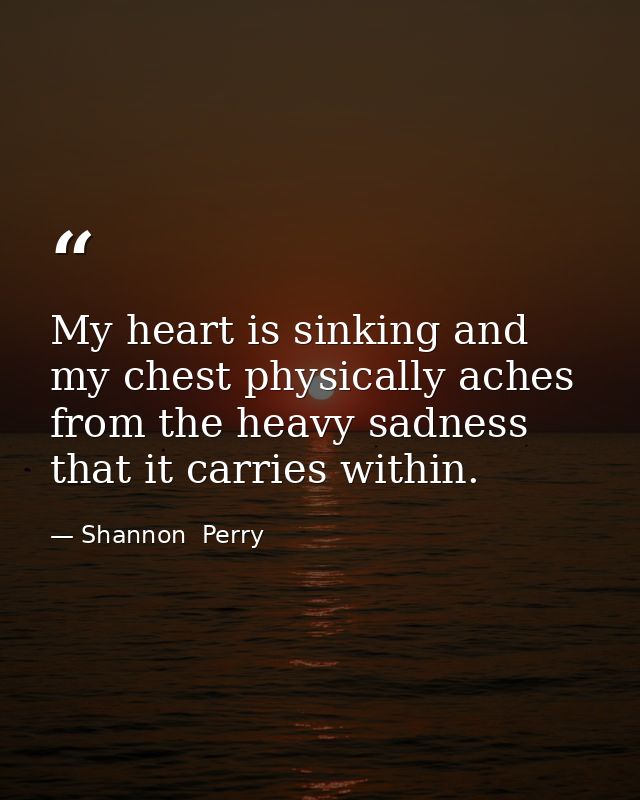 My heart is sinking and my chest physically aches from the heavy sadness that it carries within. — Shannon  Perry