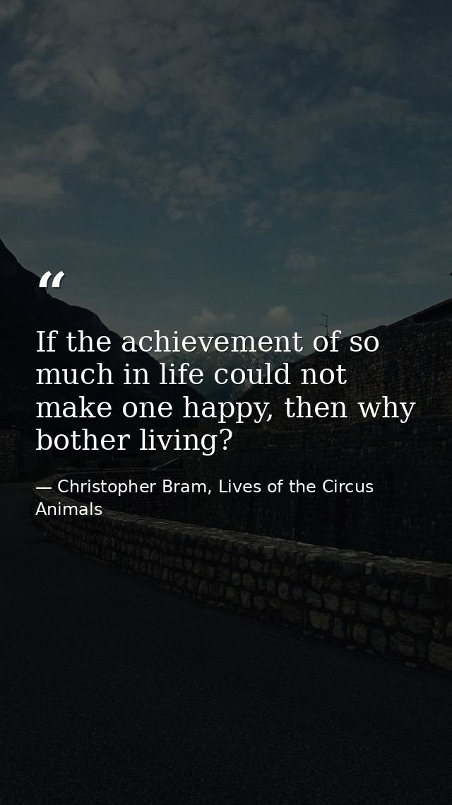 If the achievement of so much in life could not make one happy, then why bother living? — Christopher Bram, Lives of the Circus Animals