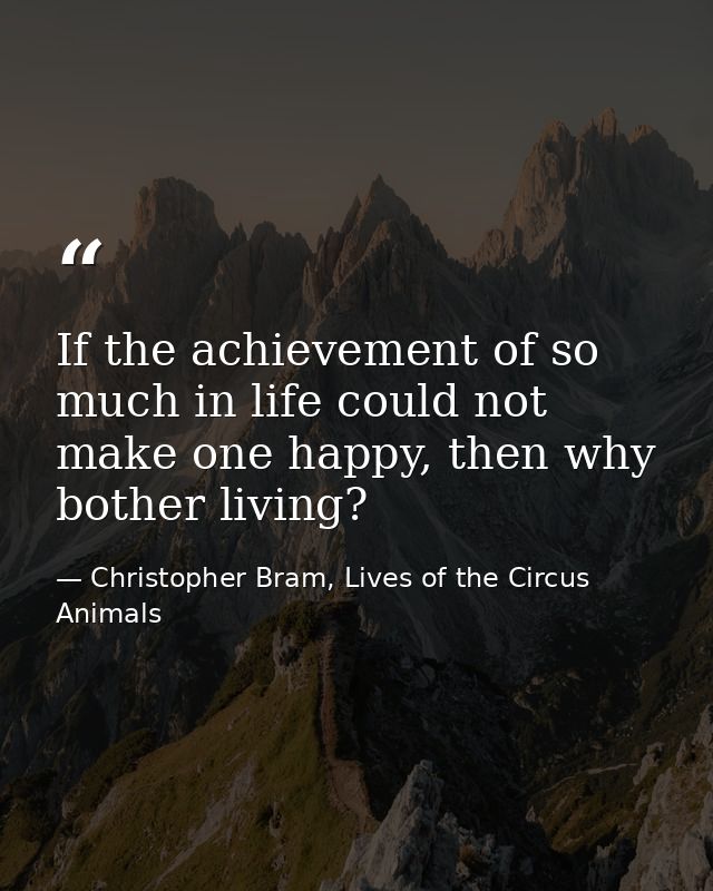 If the achievement of so much in life could not make one happy, then why bother living? — Christopher Bram, Lives of the Circus Animals