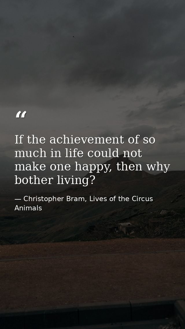 If the achievement of so much in life could not make one happy, then why bother living? — Christopher Bram, Lives of the Circus Animals