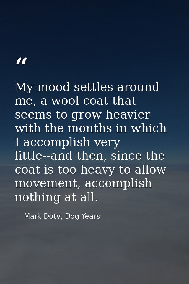 My mood settles around me, a wool coat that seems to grow heavier with the months in which I accomplish very little--and — Mark Doty, Dog Years
