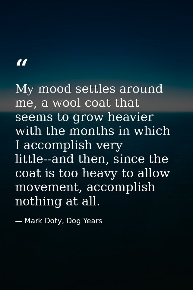 My mood settles around me, a wool coat that seems to grow heavier with the months in which I accomplish very little--and — Mark Doty, Dog Years