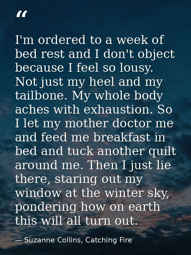 I'm ordered to a week of bed rest and I don't object because I feel so lousy. Not just my heel and my tailbone. My whole — Suzanne Collins, Catching Fire