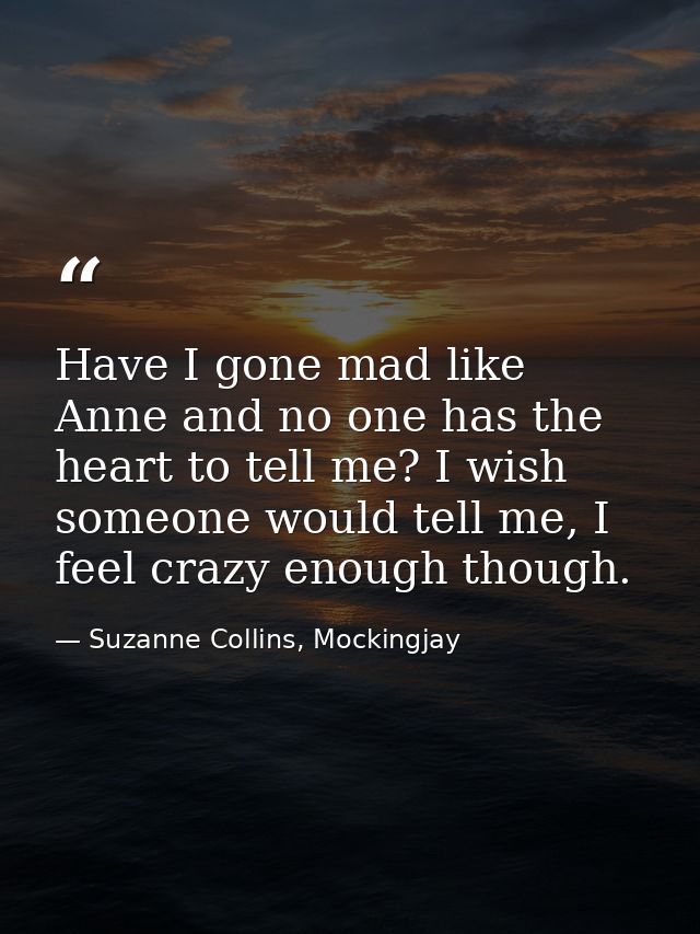 Have I gone mad like Anne and no one has the heart to tell me? I wish someone would tell me, I feel crazy enough though. — Suzanne Collins, Mockingjay