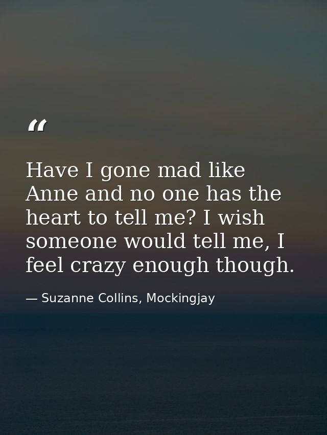 Have I gone mad like Anne and no one has the heart to tell me? I wish someone would tell me, I feel crazy enough though. — Suzanne Collins, Mockingjay