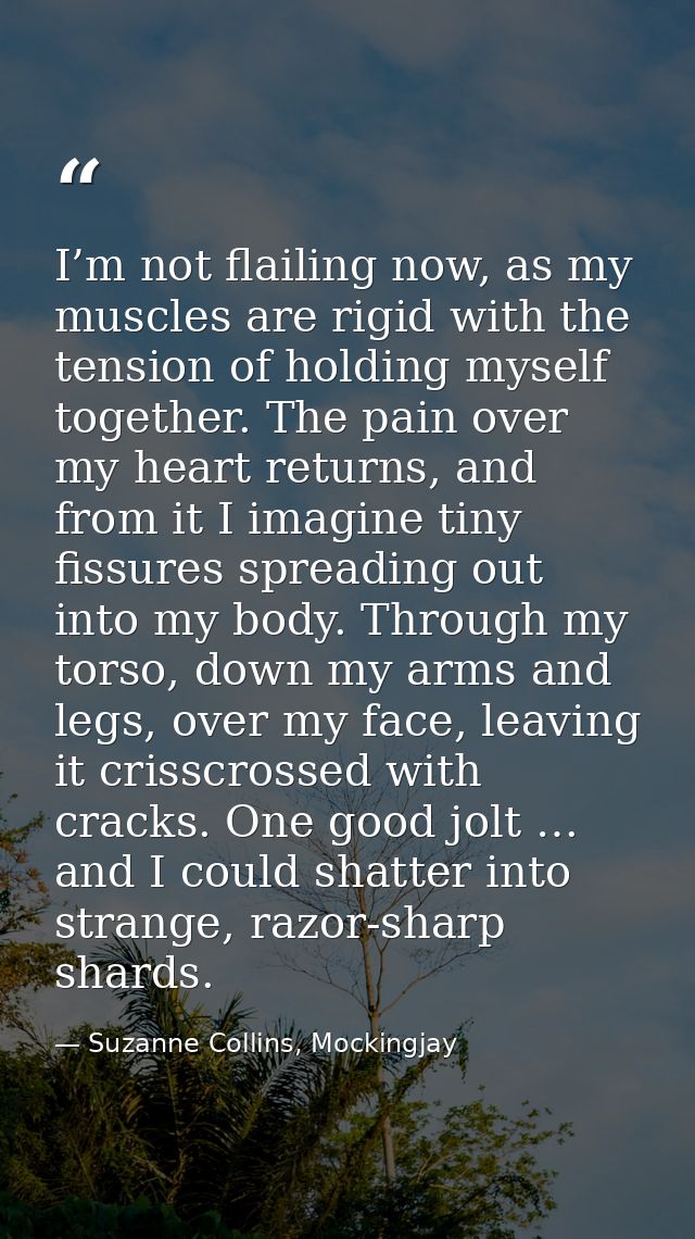 I’m not flailing now, as my muscles are rigid with the tension of holding myself together. The pain over my heart return — Suzanne Collins, Mockingjay