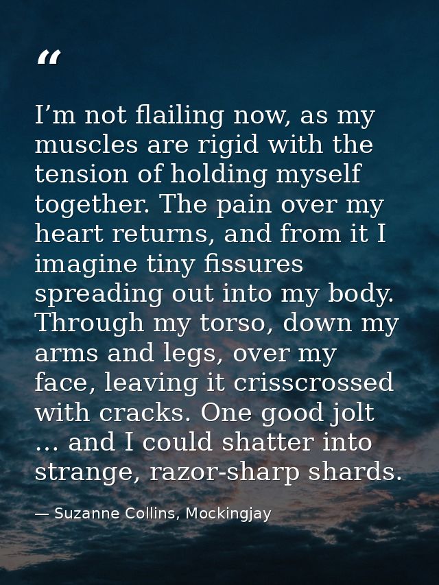 I’m not flailing now, as my muscles are rigid with the tension of holding myself together. The pain over my heart return — Suzanne Collins, Mockingjay