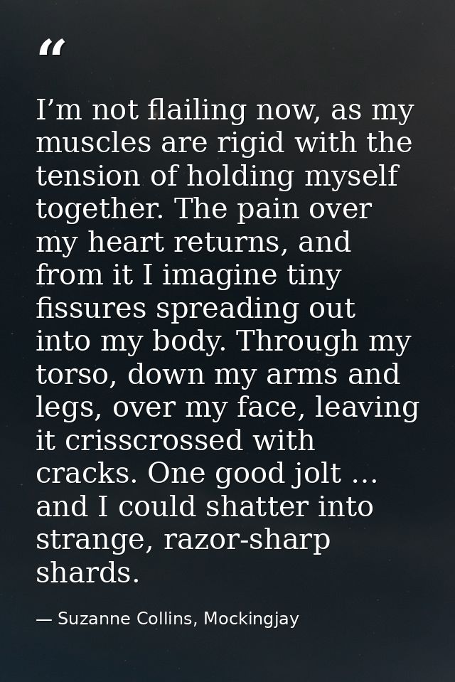 I’m not flailing now, as my muscles are rigid with the tension of holding myself together. The pain over my heart return — Suzanne Collins, Mockingjay