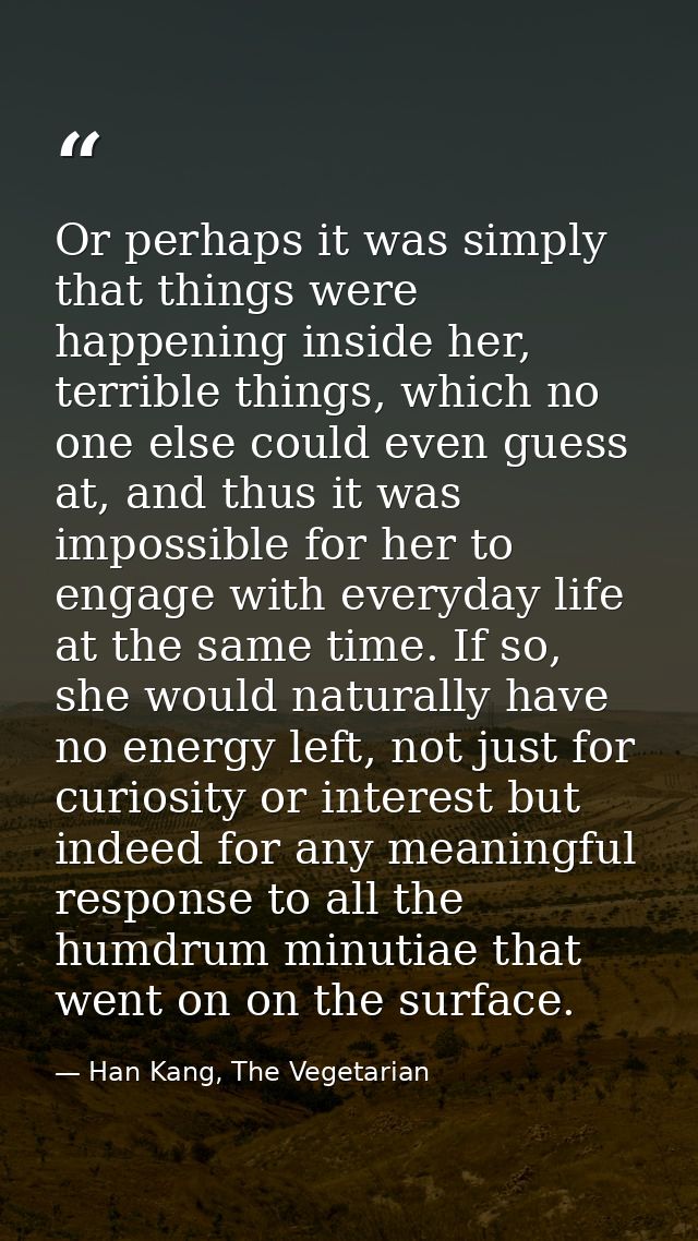 Or perhaps it was simply that things were happening inside her, terrible things, which no one else could even guess at,  — Han Kang, The Vegetarian