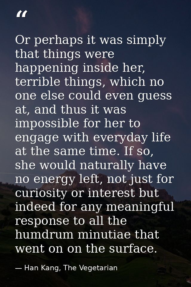 Or perhaps it was simply that things were happening inside her, terrible things, which no one else could even guess at,  — Han Kang, The Vegetarian