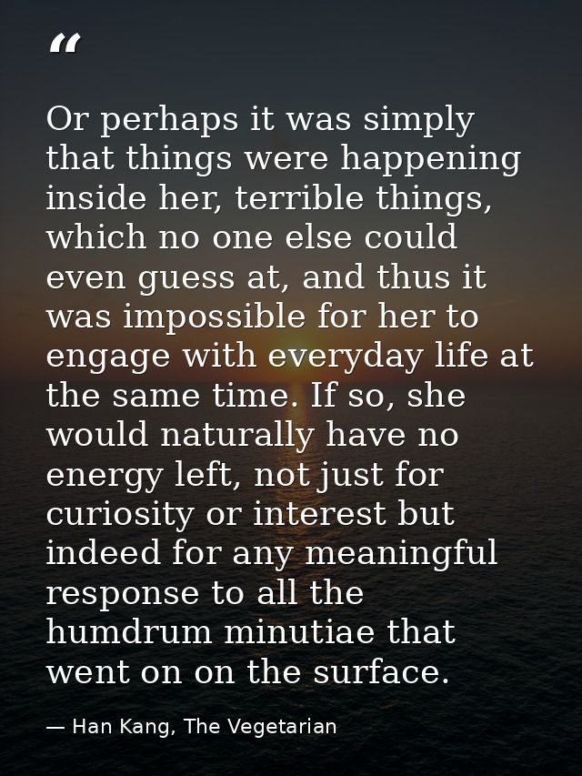 Or perhaps it was simply that things were happening inside her, terrible things, which no one else could even guess at,  — Han Kang, The Vegetarian