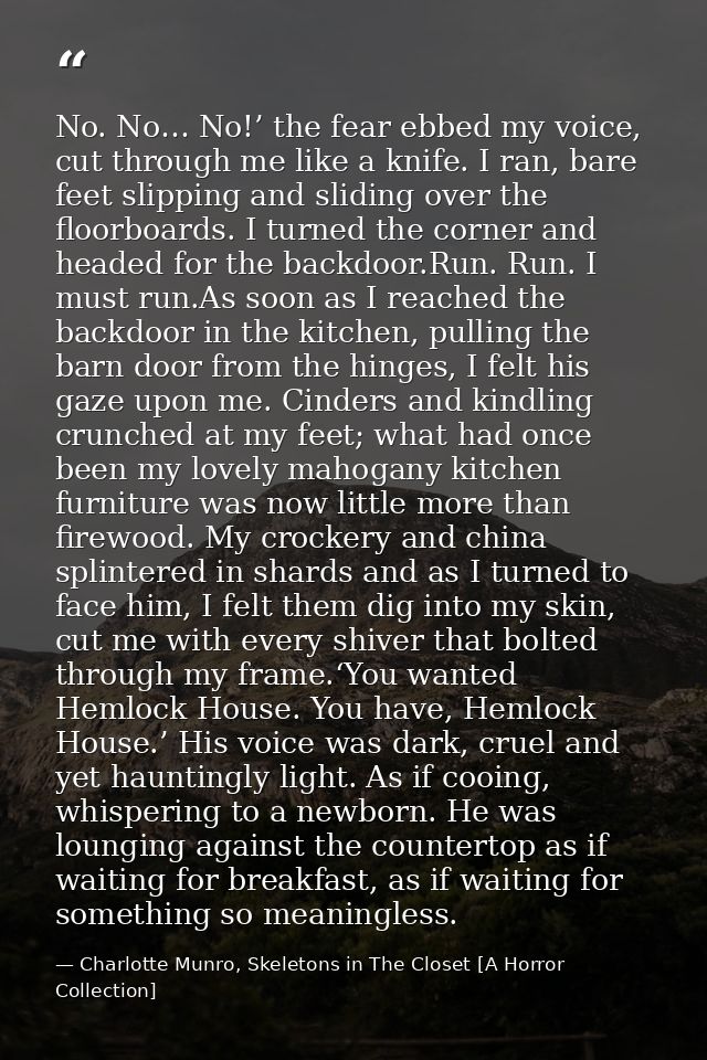 No. No… No!’ the fear ebbed my voice, cut through me like a knife. I ran, bare feet slipping and sliding over the floorb — Charlotte Munro, Skeletons in The Closet [A Horror Collection]