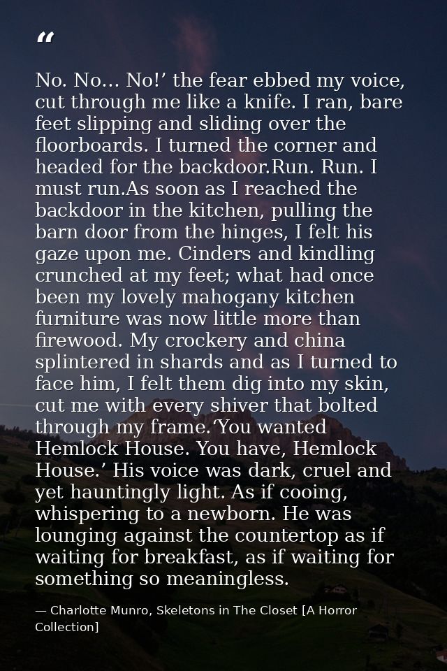No. No… No!’ the fear ebbed my voice, cut through me like a knife. I ran, bare feet slipping and sliding over the floorb — Charlotte Munro, Skeletons in The Closet [A Horror Collection]