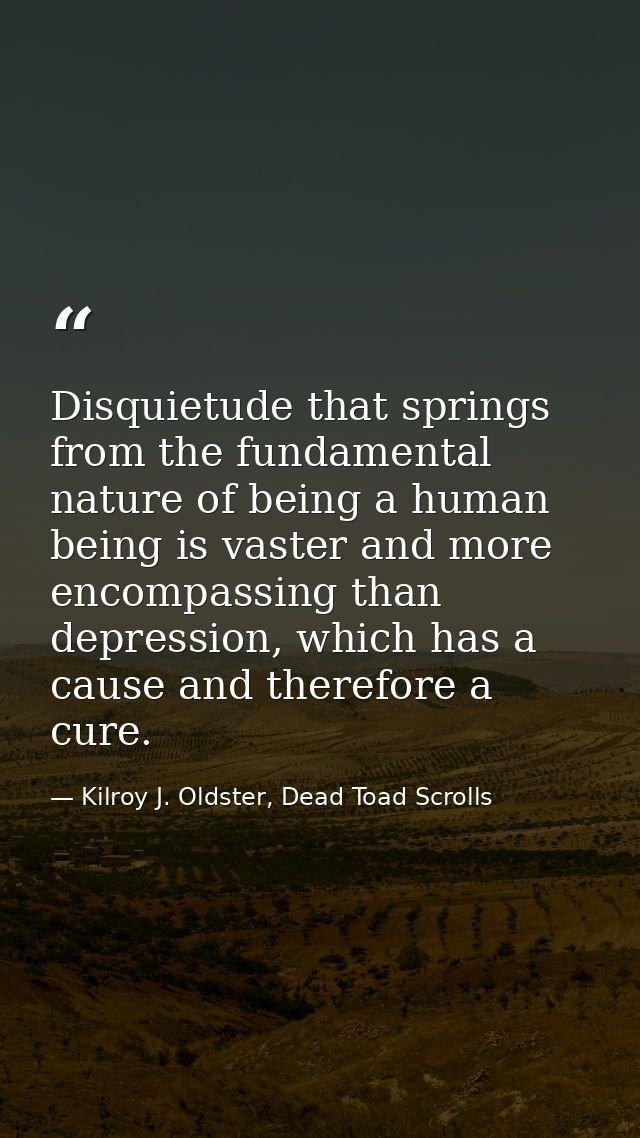 Disquietude that springs from the fundamental nature of being a human being is vaster and more encompassing than depress — Kilroy J. Oldster, Dead Toad Scrolls