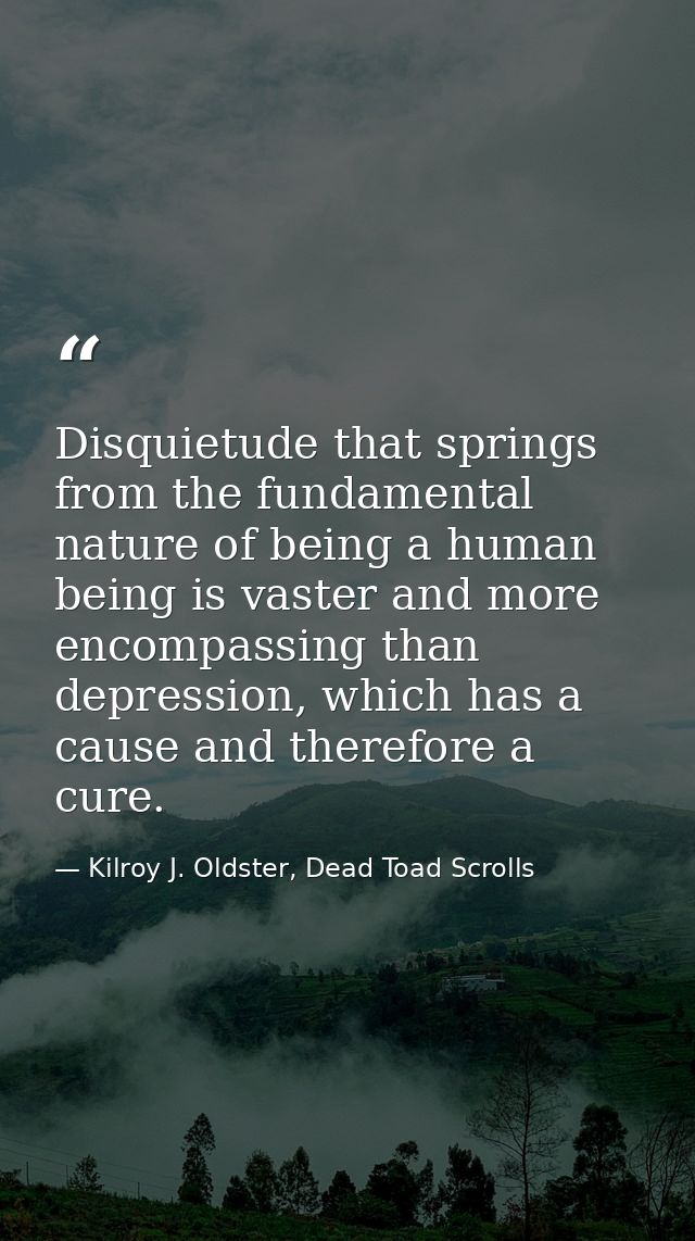 Disquietude that springs from the fundamental nature of being a human being is vaster and more encompassing than depress — Kilroy J. Oldster, Dead Toad Scrolls