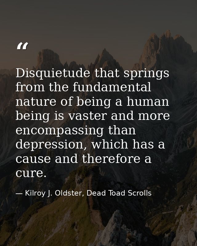 Disquietude that springs from the fundamental nature of being a human being is vaster and more encompassing than depress — Kilroy J. Oldster, Dead Toad Scrolls