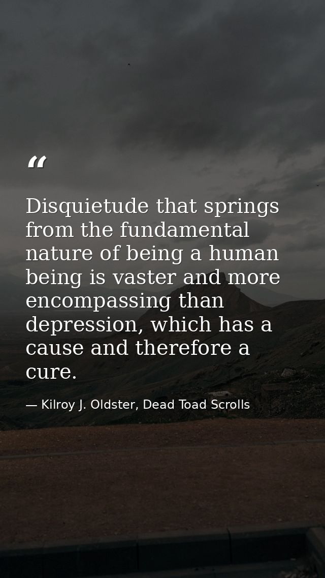 Disquietude that springs from the fundamental nature of being a human being is vaster and more encompassing than depress — Kilroy J. Oldster, Dead Toad Scrolls