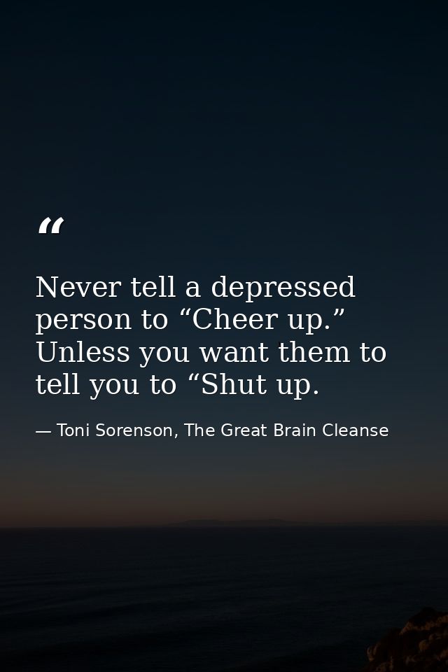 Never tell a depressed person to “Cheer up.” Unless you want them to tell you to “Shut up. — Toni Sorenson, The Great Brain Cleanse