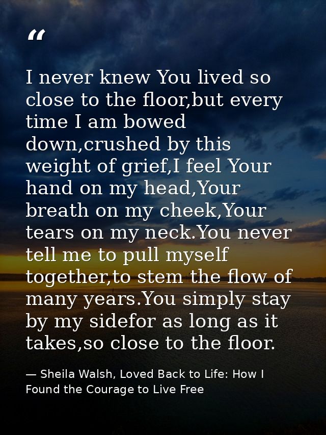 I never knew You lived so close to the floor,but every time I am bowed down,crushed by this weight of grief,I feel Your  — Sheila Walsh, Loved Back to Life: How I Found the Courage to Live Free