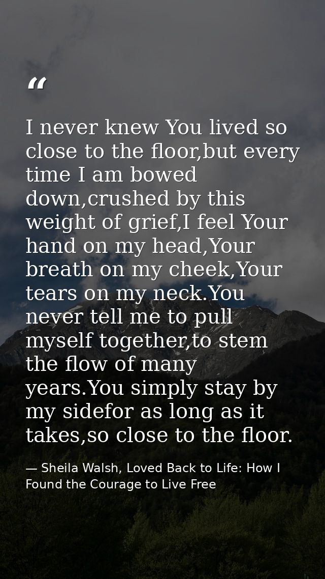 I never knew You lived so close to the floor,but every time I am bowed down,crushed by this weight of grief,I feel Your  — Sheila Walsh, Loved Back to Life: How I Found the Courage to Live Free