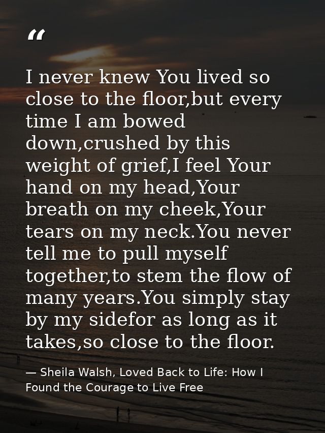 I never knew You lived so close to the floor,but every time I am bowed down,crushed by this weight of grief,I feel Your  — Sheila Walsh, Loved Back to Life: How I Found the Courage to Live Free