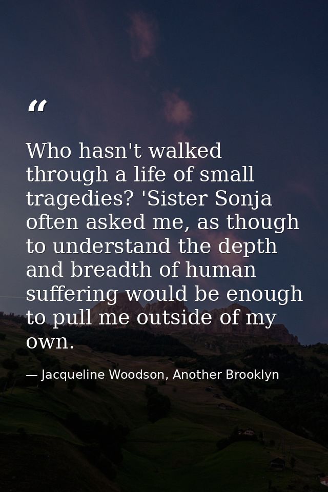 Who hasn't walked through a life of small tragedies? 'Sister Sonja often asked me, as though to understand the depth and — Jacqueline Woodson, Another Brooklyn