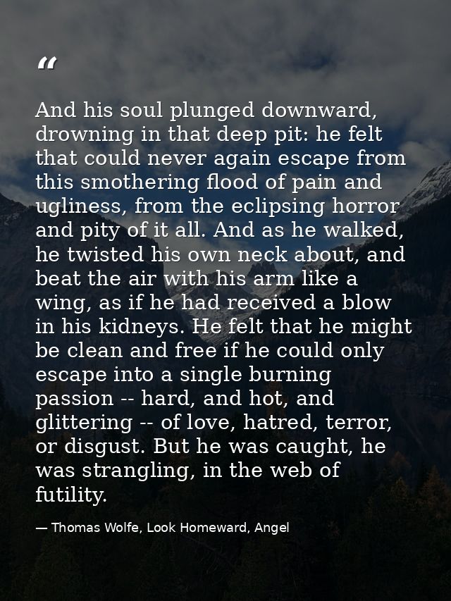 And his soul plunged downward, drowning in that deep pit: he felt that could never again escape from this smothering flo — Thomas Wolfe, Look Homeward, Angel