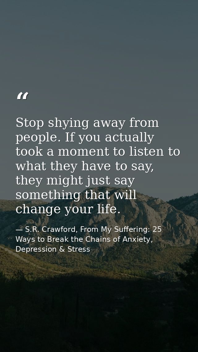 Stop shying away from people. If you actually took a moment to listen to what they have to say, they might just say some — S.R. Crawford, From My Suffering: 25 Ways to Break the Chains of Anxiety, Depression & Stress