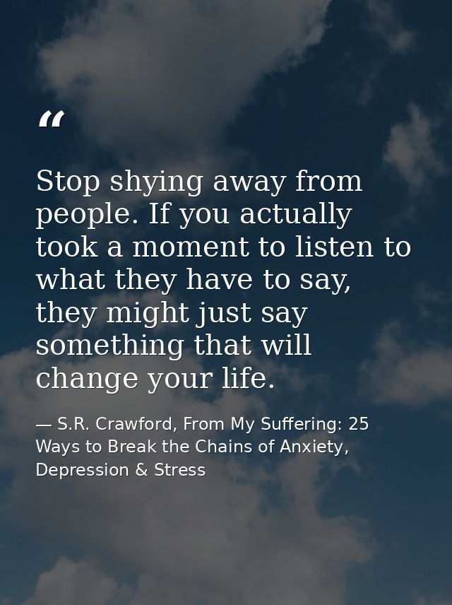 Stop shying away from people. If you actually took a moment to listen to what they have to say, they might just say some — S.R. Crawford, From My Suffering: 25 Ways to Break the Chains of Anxiety, Depression & Stress