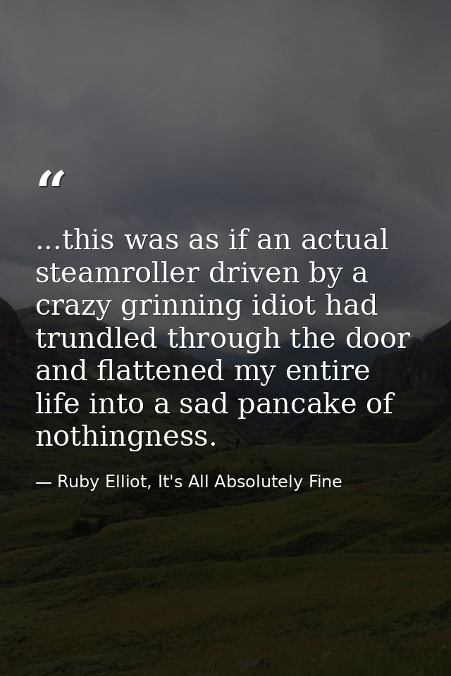 ...this was as if an actual steamroller driven by a crazy grinning idiot had trundled through the door and flattened my  — Ruby Elliot, It's All Absolutely Fine