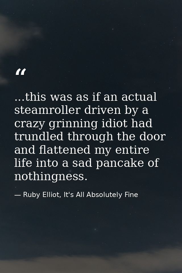 ...this was as if an actual steamroller driven by a crazy grinning idiot had trundled through the door and flattened my  — Ruby Elliot, It's All Absolutely Fine