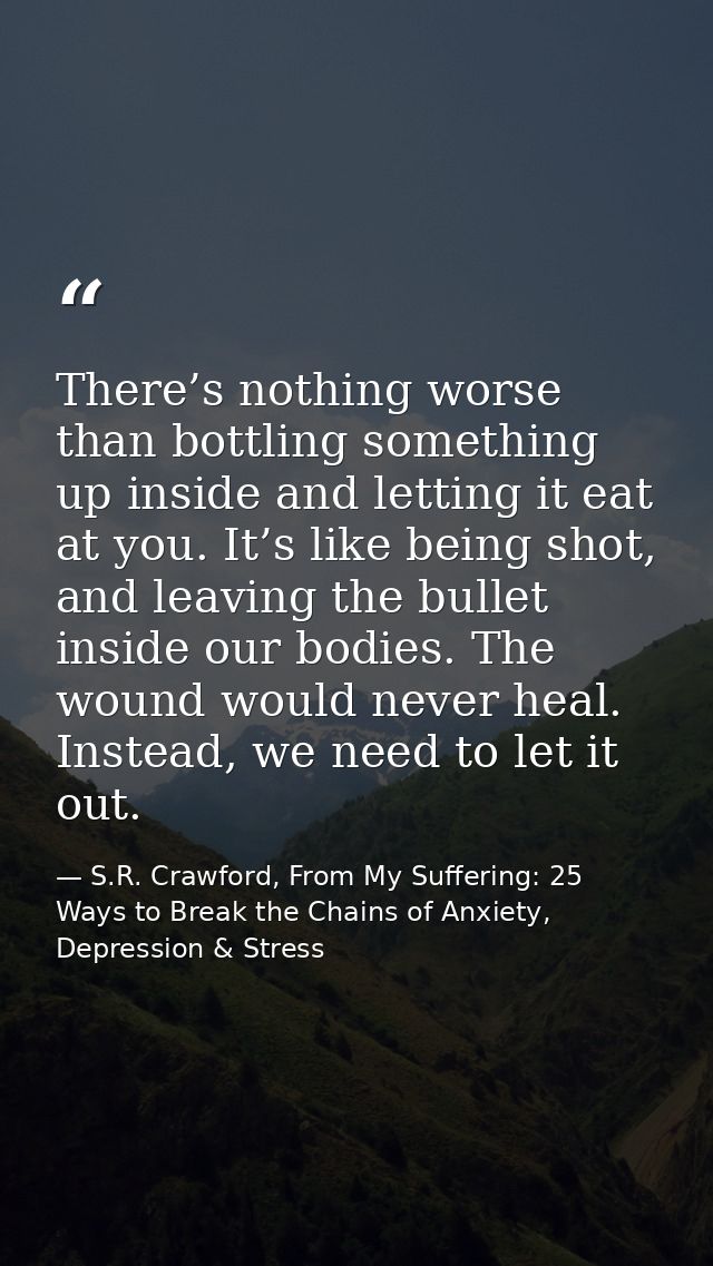 There’s nothing worse than bottling something up inside and letting it eat at you. It’s like being shot, and leaving the — S.R. Crawford, From My Suffering: 25 Ways to Break the Chains of Anxiety, Depression & Stress
