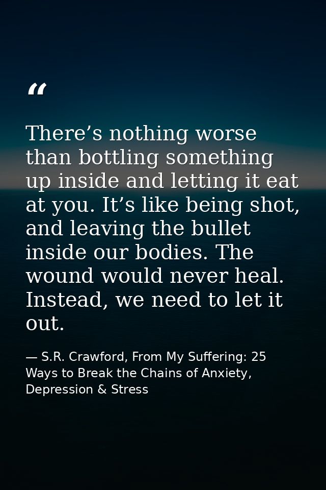 There’s nothing worse than bottling something up inside and letting it eat at you. It’s like being shot, and leaving the — S.R. Crawford, From My Suffering: 25 Ways to Break the Chains of Anxiety, Depression & Stress