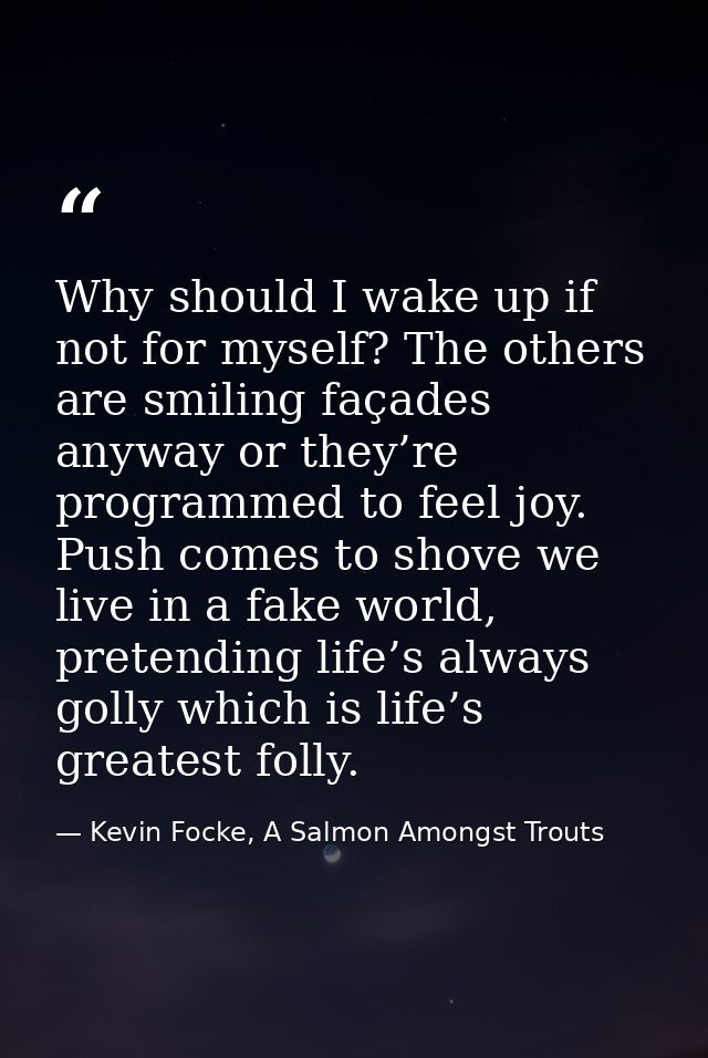 Why should I wake up if not for myself? The others are smiling façades anyway or they’re programmed to feel joy. Push co — Kevin Focke, A Salmon Amongst Trouts